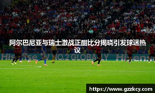 阿尔巴尼亚与瑞士激战正酣比分揭晓引发球迷热议